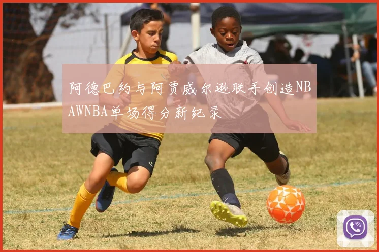 阿德巴约与阿贾威尔逊联手创造NBAWNBA单场得分新纪录