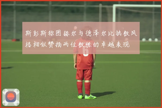 斯彭斯称图赫尔与德泽尔比执教风格相似赞扬两位教练的卓越表现