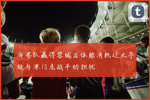 海港队赢得蓉城后体能消耗过大导致与津门虎战平的担忧