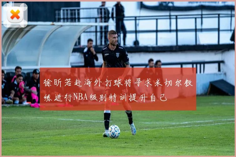 徐昕若赴海外打球将寻求米切尔教练进行NBA级别特训提升自己
