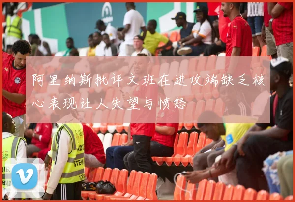 阿里纳斯批评文班在进攻端缺乏核心表现让人失望与愤怒