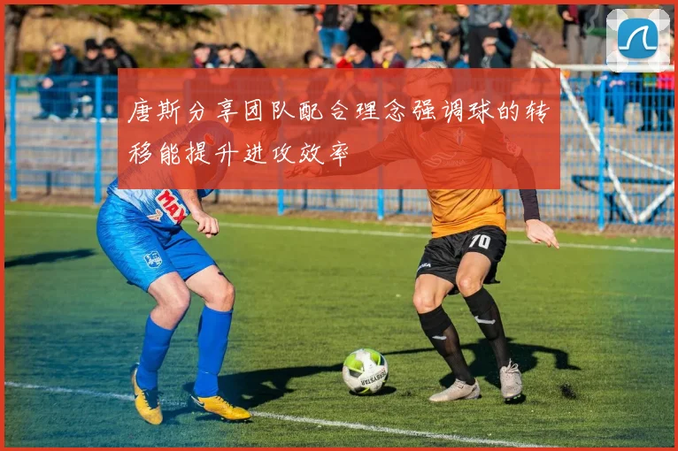 唐斯分享团队配合理念强调球的转移能提升进攻效率
