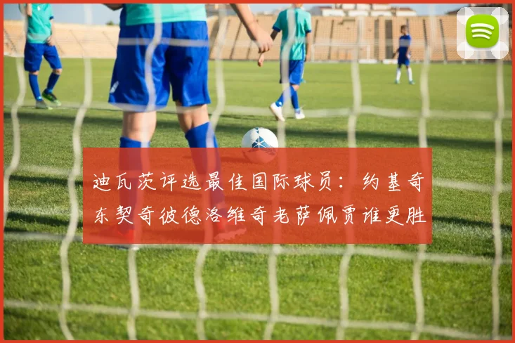 迪瓦茨评选最佳国际球员：约基奇东契奇彼德洛维奇老萨佩贾谁更胜一筹