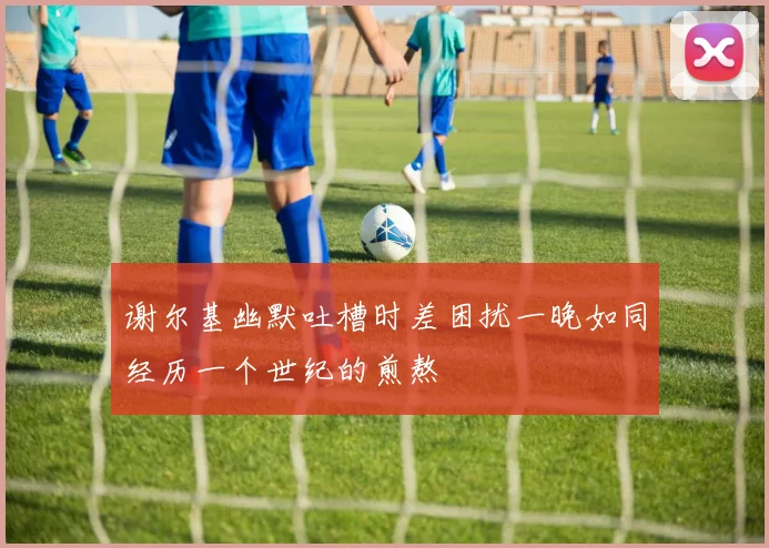 谢尔基幽默吐槽时差困扰一晚如同经历一个世纪的煎熬