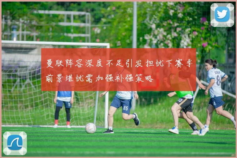 曼联阵容深度不足引发担忧下赛季前景堪忧需加强补强策略