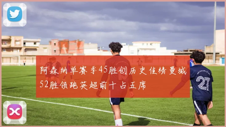 阿森纳单赛季45胜创历史佳绩曼城52胜领跑英超前十占五席