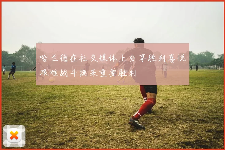 哈兰德在社交媒体上分享胜利喜悦艰难战斗换来重要胜利