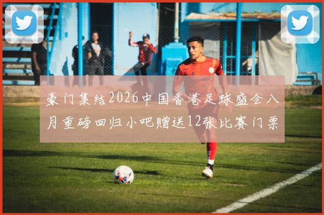豪门集结2026中国香港足球盛会八月重磅回归小吧赠送12张比赛门票等你来拿