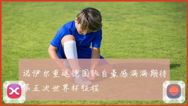 诺伊尔重返德国队自豪感满满期待第五次世界杯征程
