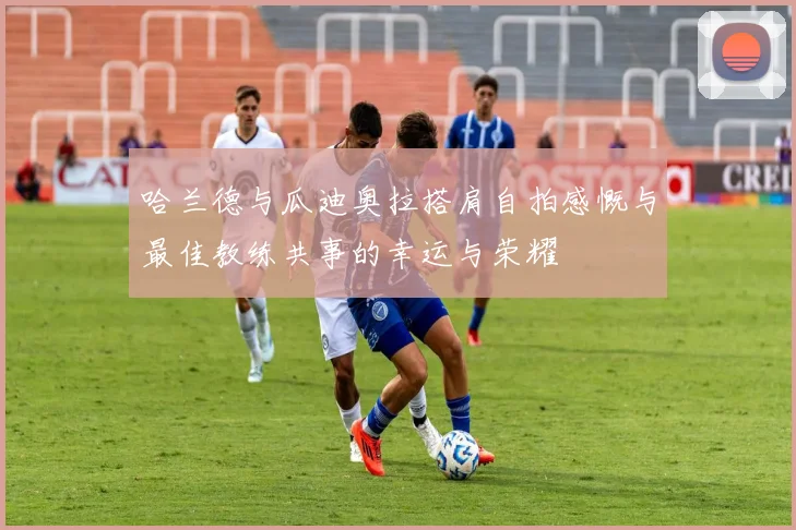 哈兰德与瓜迪奥拉搭肩自拍感慨与最佳教练共事的幸运与荣耀