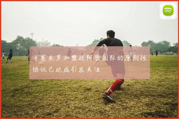 卡塞米罗加盟迈阿密国际的原则性协议已达成引发关注