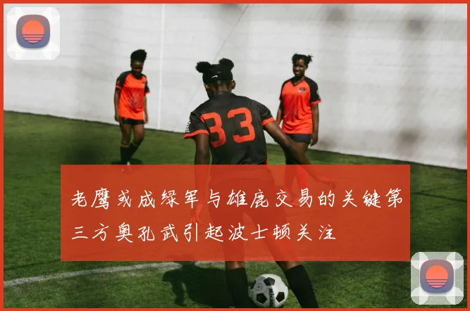 老鹰或成绿军与雄鹿交易的关键第三方奥孔武引起波士顿关注