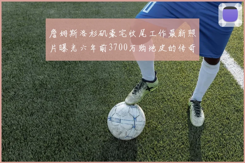 詹姆斯洛杉矶豪宅收尾工作最新照片曝光六年前3700万购地皮的传奇故事