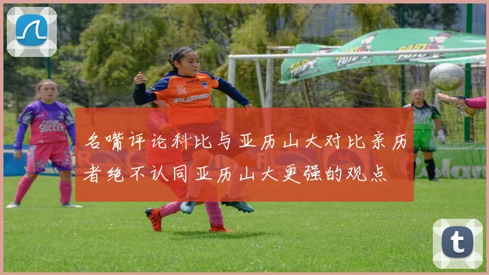 名嘴评论科比与亚历山大对比亲历者绝不认同亚历山大更强的观点